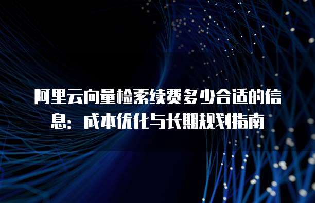 阿里云向量检索续费多少合适的信息:成本优化与长期规划指南