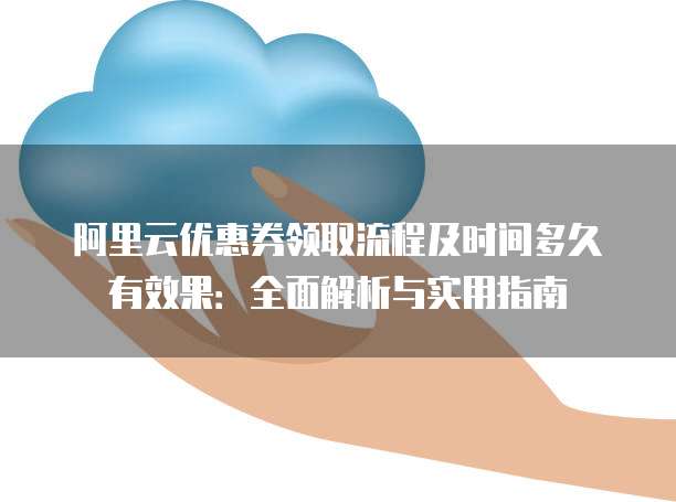 阿里云优惠券领取流程及时间多久有效果:全面解析与实用指南