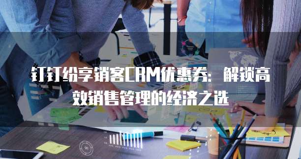 钉钉纷享销客CRM优惠券:解锁高效销售管理的经济之选