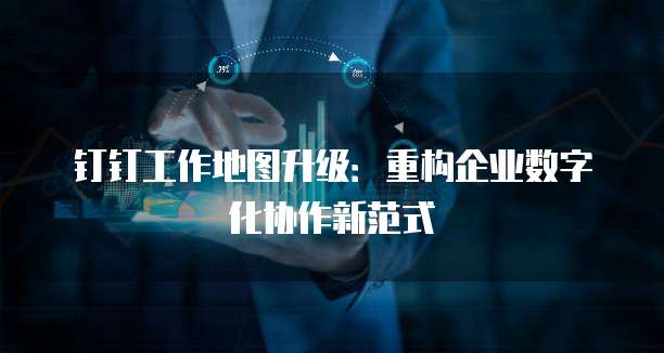 钉钉工作地图升级:重构企业数字化协作新范式