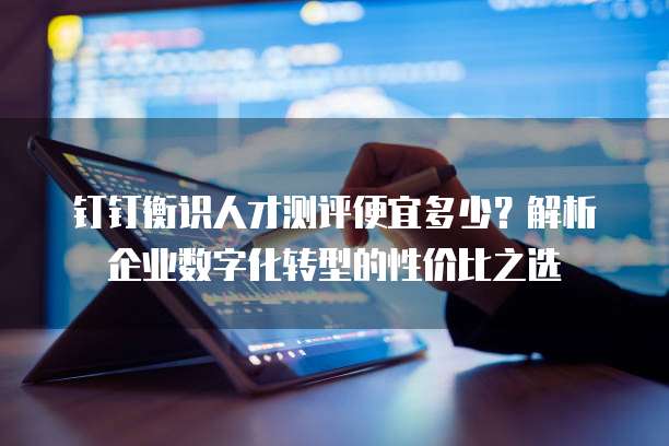 钉钉衡识人才测评便宜多少？解析企业数字化转型的性价比之选