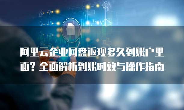 阿里云企业网盘返现多久到账户里面？全面解析到账时效与操作指南