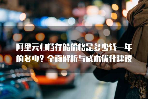阿里云归档存储价格是多少钱一年的多少？全面解析与成本优化建议