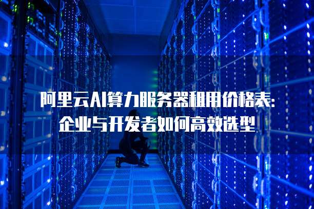 阿里云AI算力服务器租用价格表:企业与开发者如何高效选型