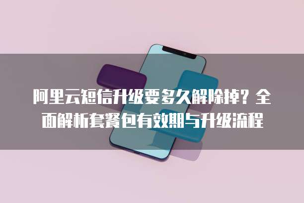 阿里云短信升级要多久解除掉?全面解析套餐包有效期与升级流程