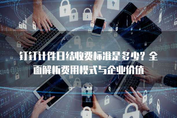 钉钉计件日结收费标准是多少?全面解析费用模式与企业价值
