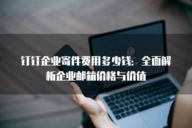 钉钉企业寄件费用多少钱:全面解析企业邮箱价格与价值