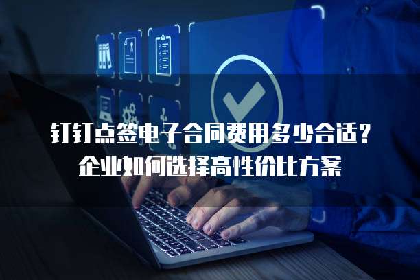 钉钉点签电子合同费用多少合适？企业如何选择高性价比方案