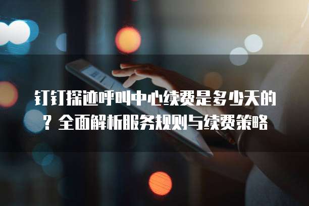 钉钉探迹呼叫中心续费是多少天的?全面解析服务规则与续费策略