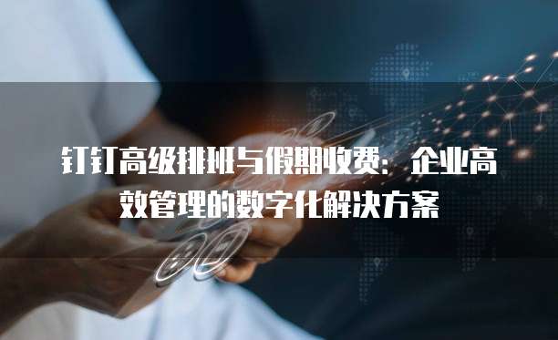 钉钉高级排班与假期收费：企业高效管理的数字化解决方案
