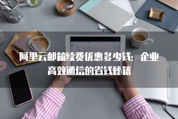 阿里云邮箱续费优惠多少钱:企业高效通信的省钱秘籍
