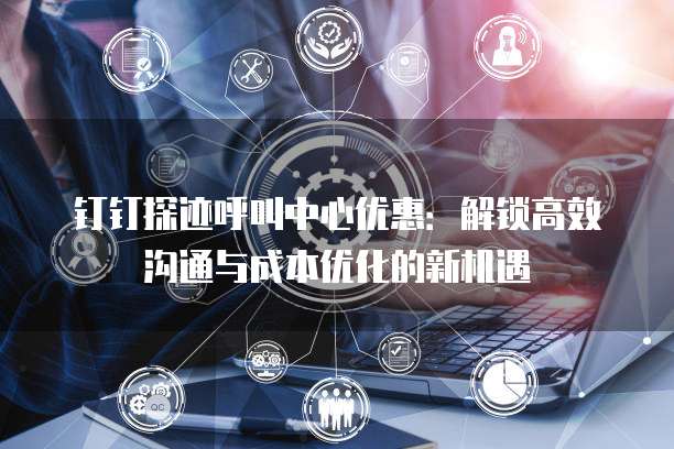 钉钉探迹呼叫中心优惠:解锁高效沟通与成本优化的新机遇