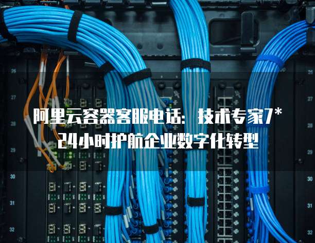 阿里云容器客服电话：技术专家7*24小时护航企业数字化转型