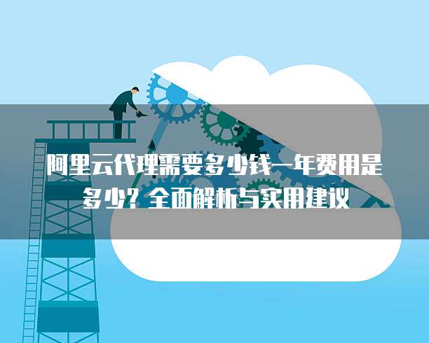 阿里云代理需要多少钱一年费用是多少?全面解析与实用建议