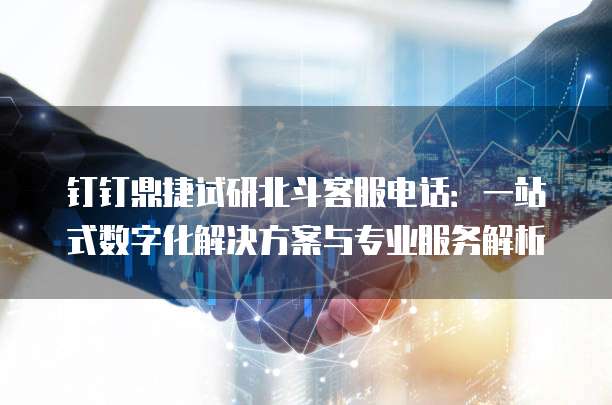 钉钉鼎捷试研北斗客服电话:一站式数字化解决方案与专业服务解析