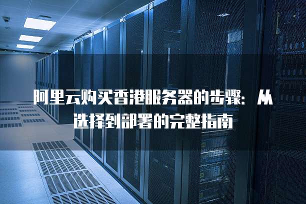 阿里云购买香港服务器的步骤:从选择到部署的完整指南