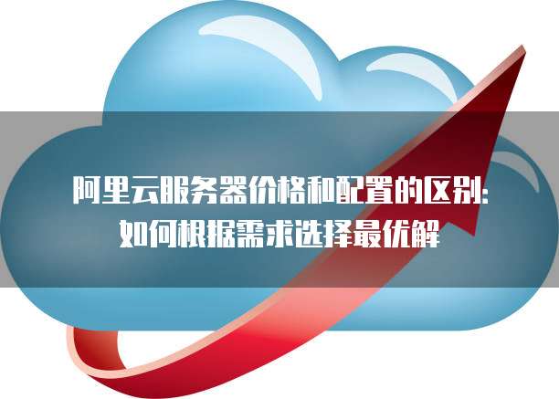 阿里云服务器价格和配置的区别:如何根据需求选择最优解