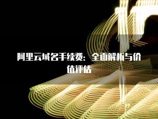 阿里云域名手续费:全面解析与价值评估