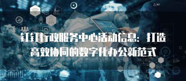 钉钉行政服务中心活动信息:打造高效协同的数字化办公新范式
