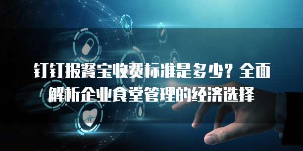 钉钉报餐宝收费标准是多少？全面解析企业食堂管理的经济选择