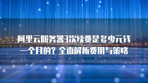 阿里云服务器3次续费是多少元钱一个月的?全面解析费用与策略