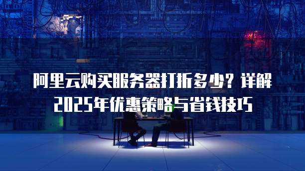 阿里云购买服务器打折多少?详解2025年优惠策略与省钱技巧