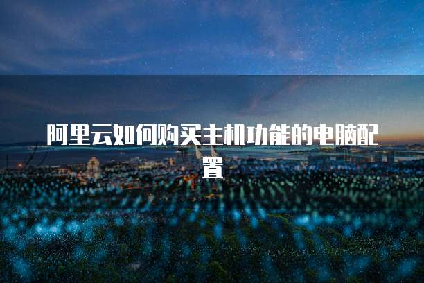 阿里云如何购买主机功能的电脑配置