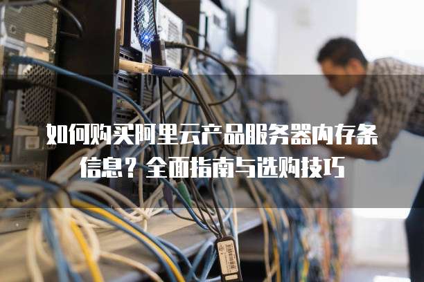 如何购买阿里云产品服务器内存条信息?全面指南与选购技巧