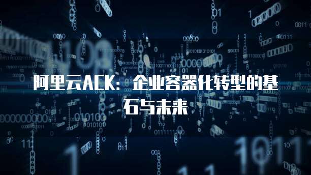 阿里云ACK：企业容器化转型的基石与未来