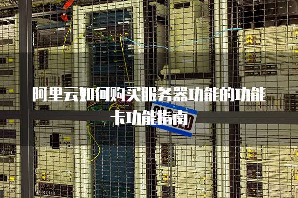 阿里云如何购买服务器功能的功能卡功能指南
