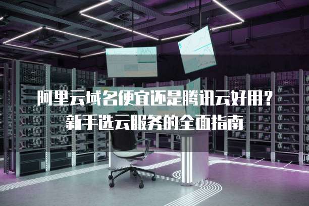 阿里云域名便宜还是腾讯云好用?新手选云服务的全面指南
