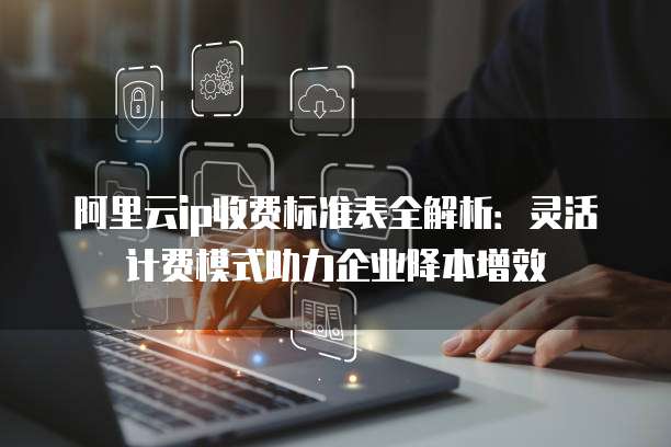 阿里云ip收费标准表全解析:灵活计费模式助力企业降本增效