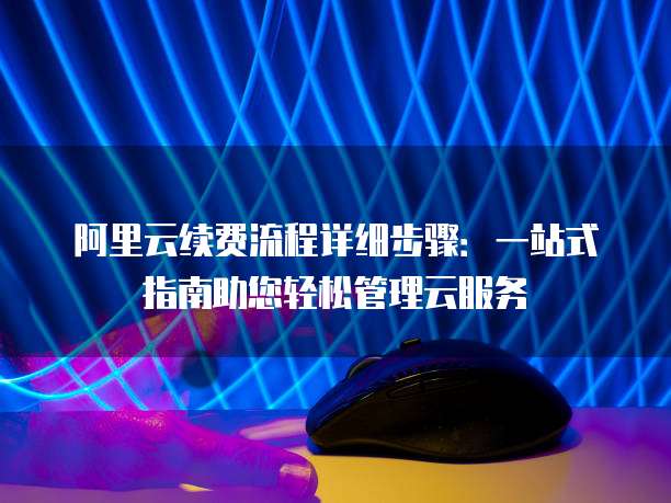 阿里云续费流程详细步骤:一站式指南助您轻松管理云服务