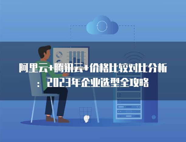 阿里云+腾讯云+价格比较对比分析:2023年企业选型全攻略