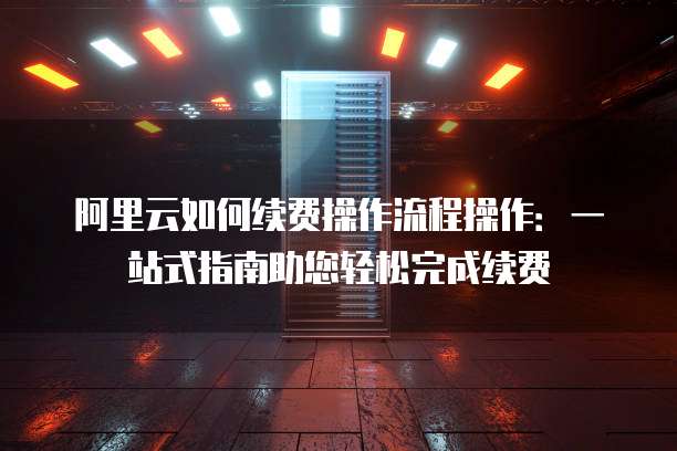 阿里云如何续费操作流程操作:一站式指南助您轻松完成续费