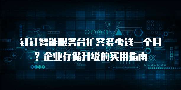 钉钉智能服务台扩容多少钱一个月?企业存储升级的实用指南
