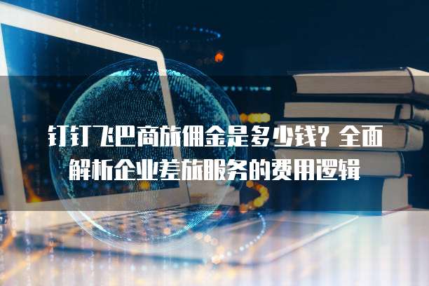 钉钉飞巴商旅佣金是多少钱？全面解析企业差旅服务的费用逻辑