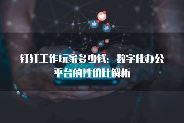 钉钉工作玩家多少钱:数字化办公平台的性价比解析