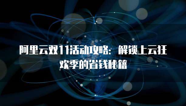 阿里云双11活动攻略:解锁上云狂欢季的省钱秘籍