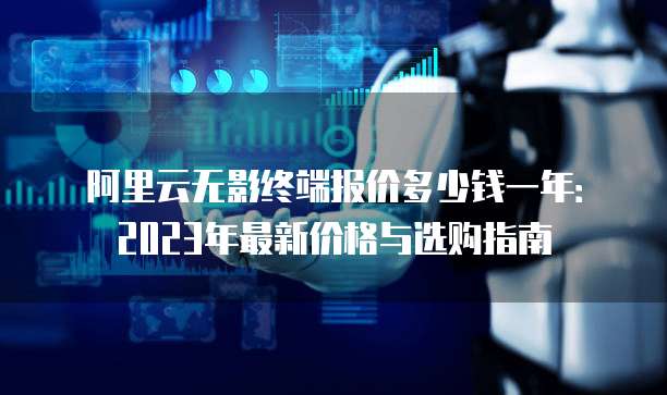 阿里云无影终端报价多少钱一年:2023年最新价格与选购指南