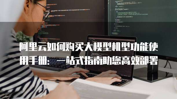 阿里云如何购买大模型机型功能使用手册:一站式指南助您高效部署
