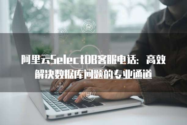 阿里云SelectDB客服电话:高效解决数据库问题的专业通道