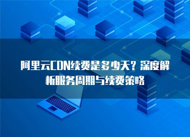阿里云CDN续费是多少天？深度解析服务周期与续费策略