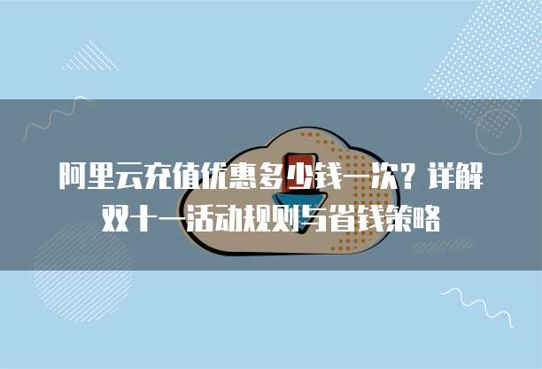 阿里云充值优惠多少钱一次?详解双十一活动规则与省钱策略