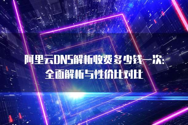阿里云DNS解析收费多少钱一次:全面解析与性价比对比