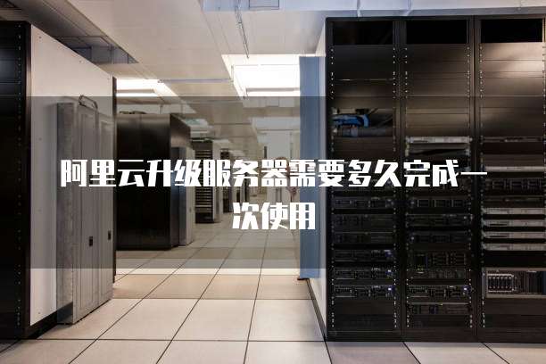 阿里云升级服务器需要多久完成一次使用