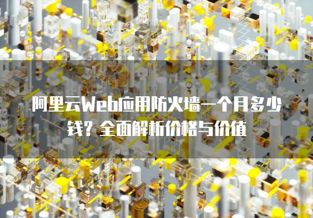 阿里云Web应用防火墙一个月多少钱?全面解析价格与价值