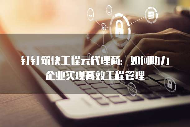 钉钉筑快工程云代理商:如何助力企业实现高效工程管理