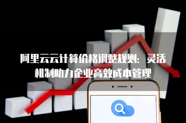 阿里云云计算价格调整规则:灵活机制助力企业高效成本管理