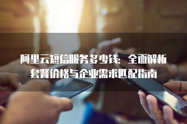 阿里云短信服务多少钱:全面解析套餐价格与企业需求匹配指南
